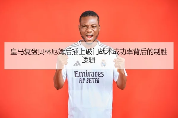 皇马复盘贝林厄姆后插上破门战术成功率背后的制胜逻辑