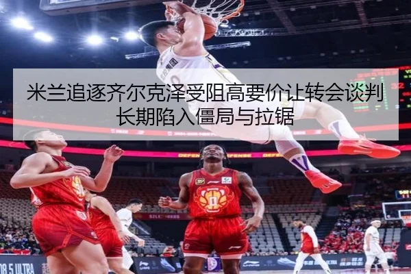 米兰追逐齐尔克泽受阻高要价让转会谈判长期陷入僵局与拉锯