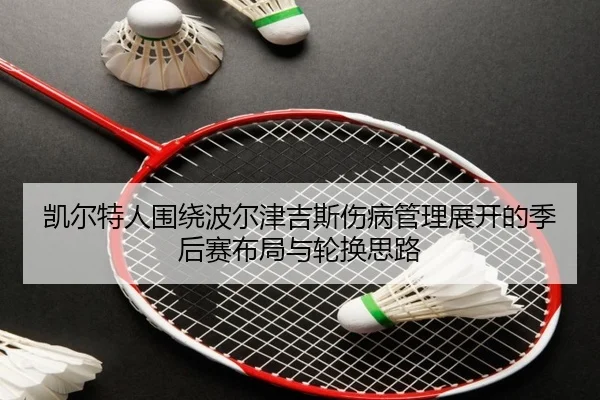 凯尔特人围绕波尔津吉斯伤病管理展开的季后赛布局与轮换思路