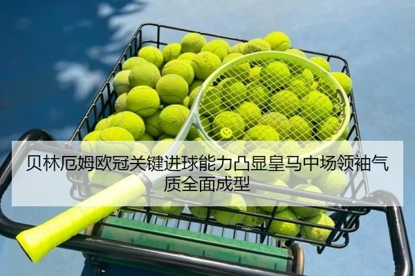 贝林厄姆欧冠关键进球能力凸显皇马中场领袖气质全面成型