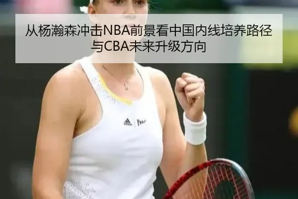 从杨瀚森冲击NBA前景看中国内线培养路径与CBA未来升级方向
