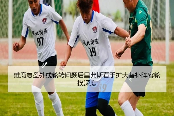 雄鹿复盘外线轮转问题后里弗斯着手扩大替补阵容轮换深度