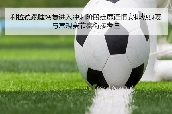利拉德跟腱恢复进入冲刺阶段雄鹿谨慎安排热身赛与常规赛节奏衔接考量